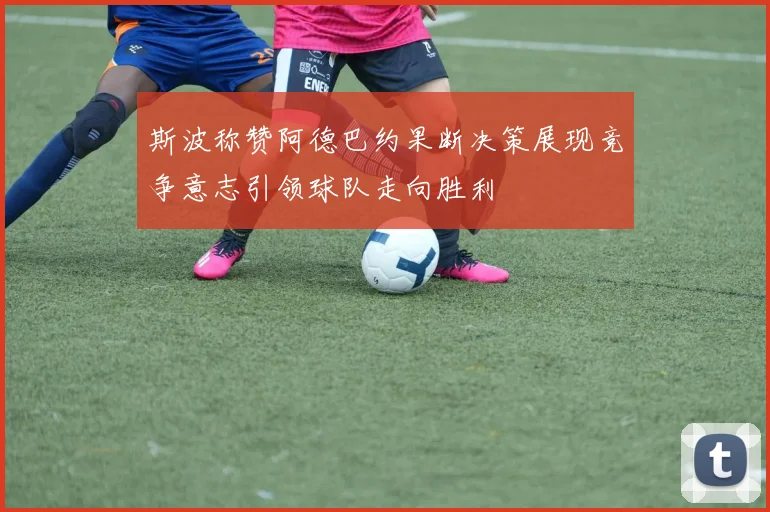 斯波称赞阿德巴约果断决策展现竞争意志引领球队走向胜利