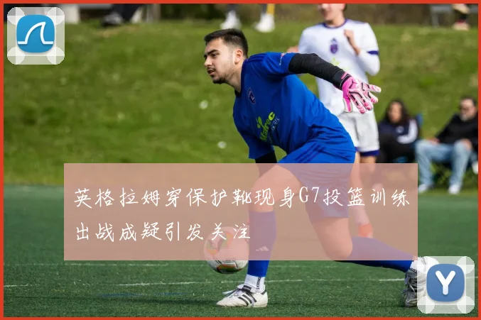 英格拉姆穿保护靴现身G7投篮训练出战成疑引发关注