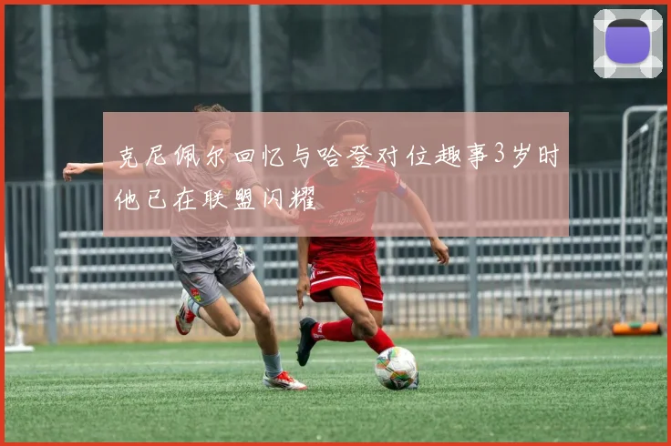 克尼佩尔回忆与哈登对位趣事3岁时他已在联盟闪耀