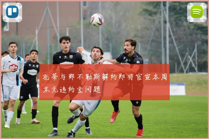 孔蒂与那不勒斯解约即将官宣本周末无违约金问题