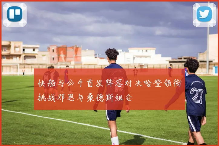 快船与公牛首发阵容对决哈登领衔挑战邓恩与桑德斯组合