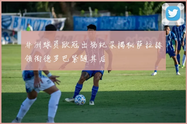非洲球员欧冠出场纪录揭秘萨拉赫领衔德罗巴紧随其后