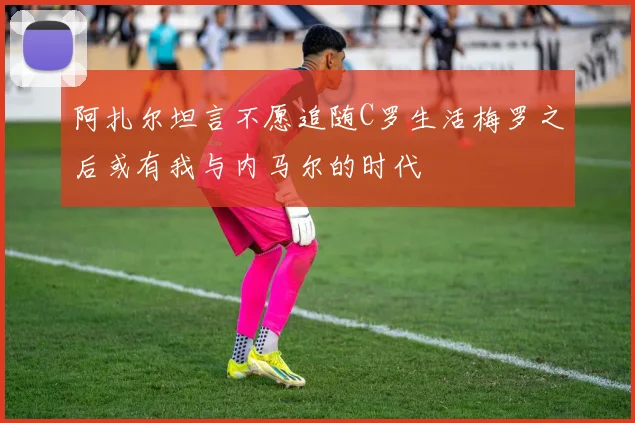 阿扎尔坦言不愿追随C罗生活梅罗之后或有我与内马尔的时代