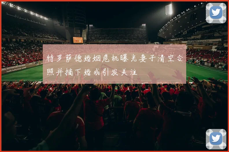 特罗萨德婚姻危机曝光妻子清空合照并摘下婚戒引发关注