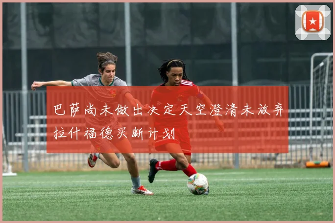 巴萨尚未做出决定天空澄清未放弃拉什福德买断计划