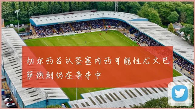 切尔西否认签塞内西可能性尤文巴萨热刺仍在争夺中