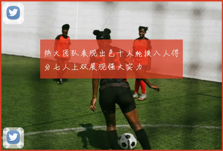热火团队表现出色十人轮换八人得分七人上双展现强大实力
