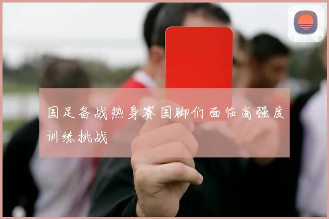 国足备战热身赛国脚们面临高强度训练挑战