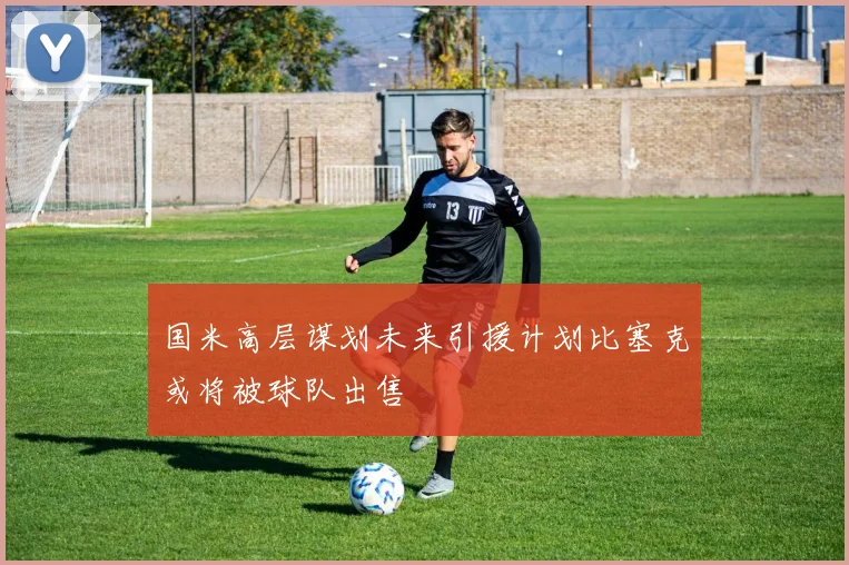 国米高层谋划未来引援计划比塞克或将被球队出售