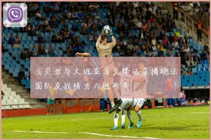 戈贝尔与文班亚马交锋记录揭晓法国队友战绩为六胜两负