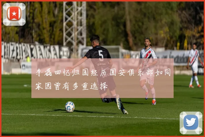 李磊回忆归国经历国安俱乐部如同家园曾有多重选择
