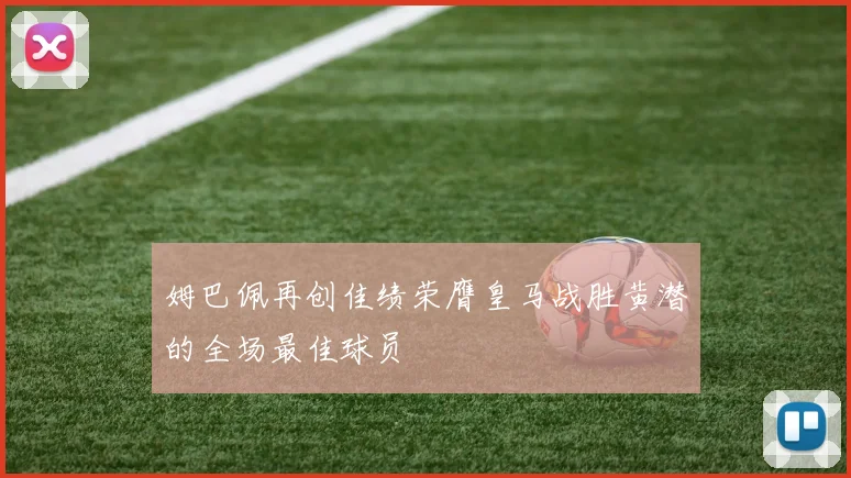 姆巴佩再创佳绩荣膺皇马战胜黄潜的全场最佳球员