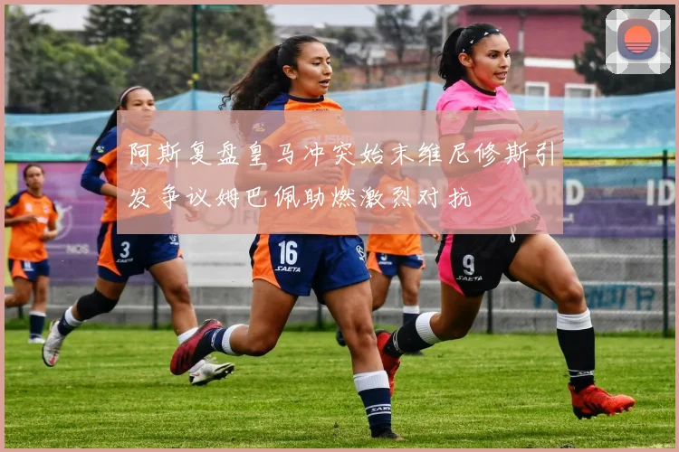阿斯复盘皇马冲突始末维尼修斯引发争议姆巴佩助燃激烈对抗