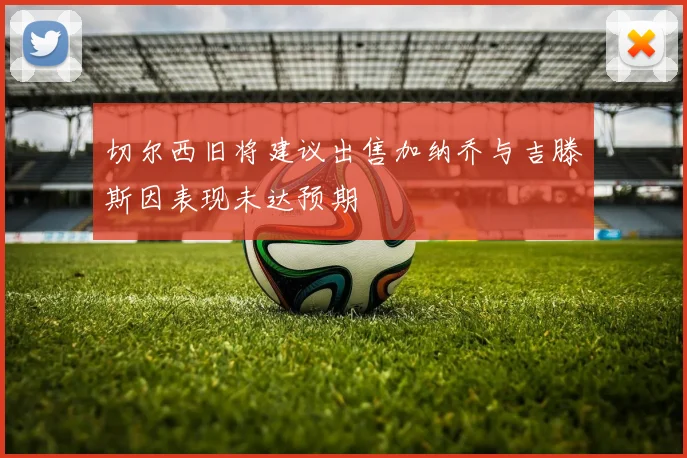 切尔西旧将建议出售加纳乔与吉滕斯因表现未达预期