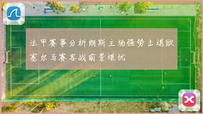 法甲赛事分析朗斯主场强势击退欧塞尔马赛客战前景堪忧